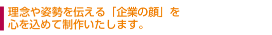 理念や姿勢を伝える「企業の顔」を、心を込めて制作いたします。