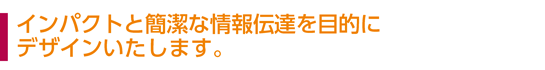 インパクトと簡潔な情報伝達を目的にデザインいたします。