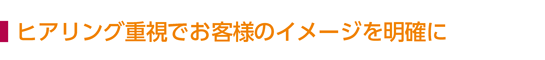 ヒアリング重視でお客様のイメージを明確に