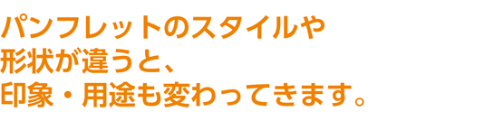 パンフレットのスタイルや形状が違うと、 印象・用途も変わってきます。